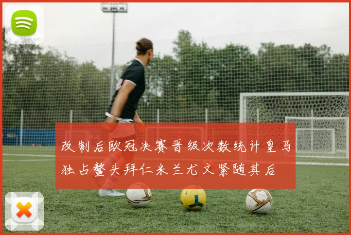 改制后欧冠决赛晋级次数统计皇马独占鳌头拜仁米兰尤文紧随其后