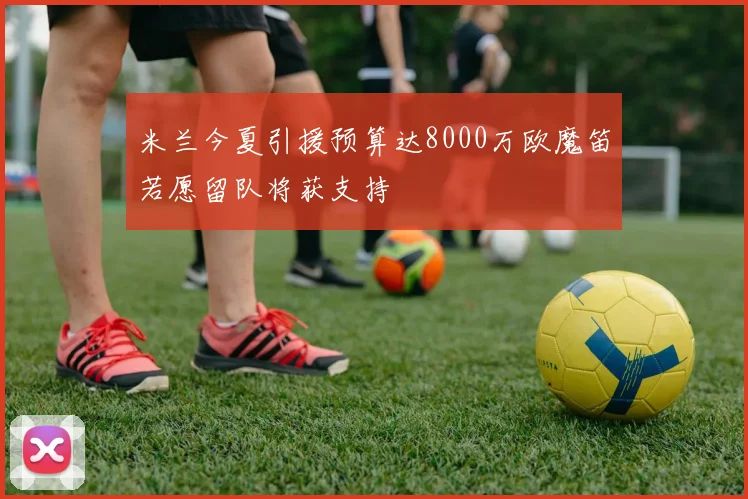 米兰今夏引援预算达8000万欧魔笛若愿留队将获支持