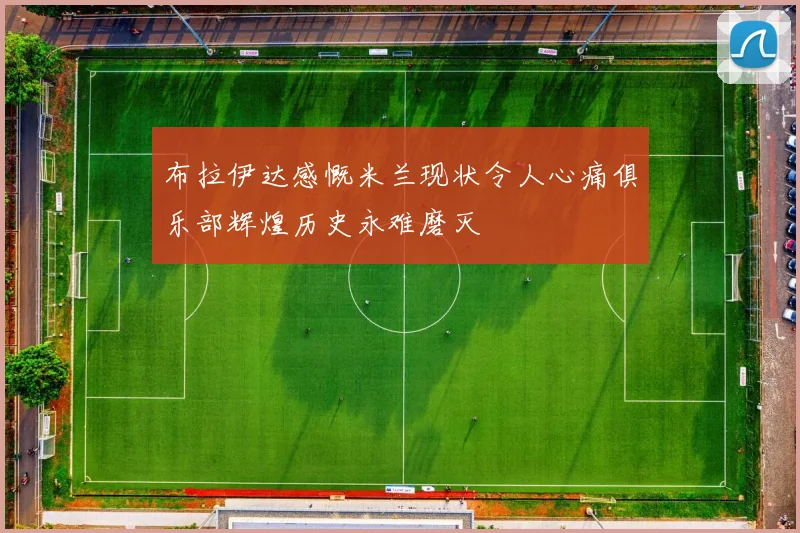 布拉伊达感慨米兰现状令人心痛俱乐部辉煌历史永难磨灭