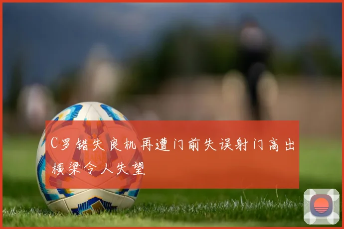 C罗错失良机再遭门前失误射门高出横梁令人失望