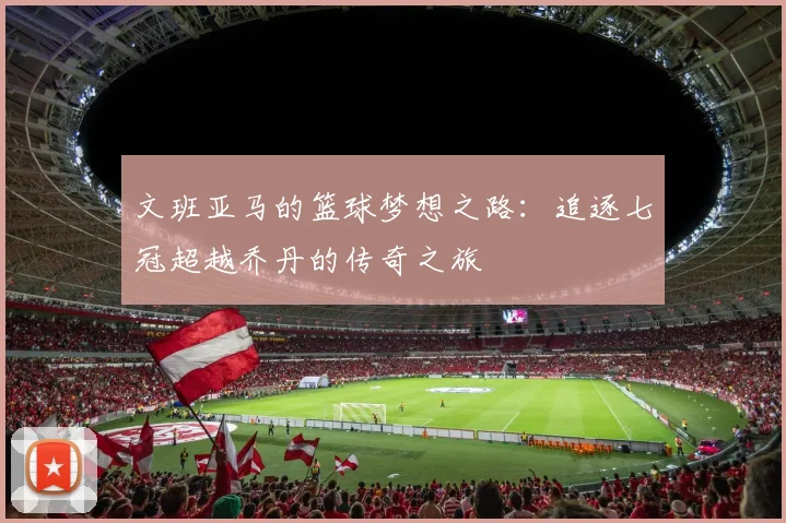 文班亚马的篮球梦想之路：追逐七冠超越乔丹的传奇之旅