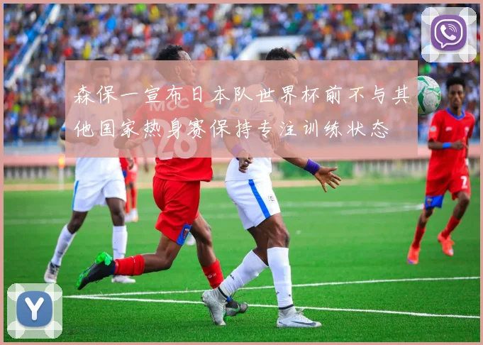 森保一宣布日本队世界杯前不与其他国家热身赛保持专注训练状态