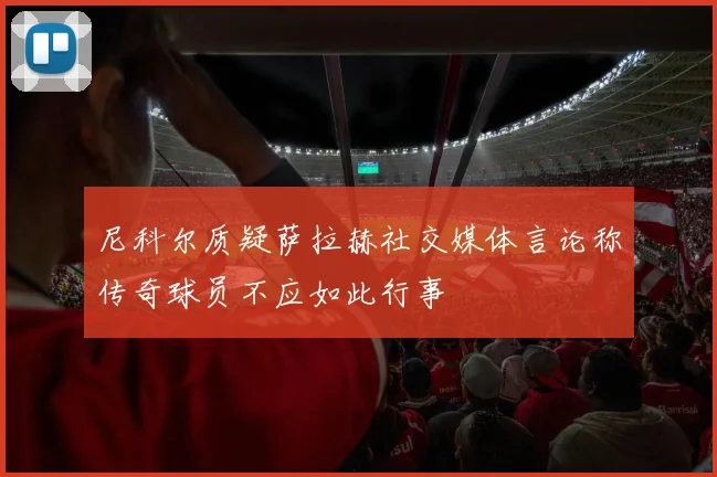 尼科尔质疑萨拉赫社交媒体言论称传奇球员不应如此行事