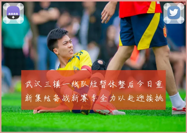 武汉三镇一线队短暂休整后今日重新集结备战新赛季全力以赴迎接挑战