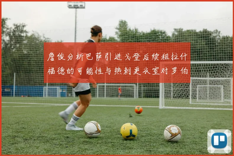 詹俊分析巴萨引进戈登后续租拉什福德的可能性与热刺更衣室对罗伯逊的需求