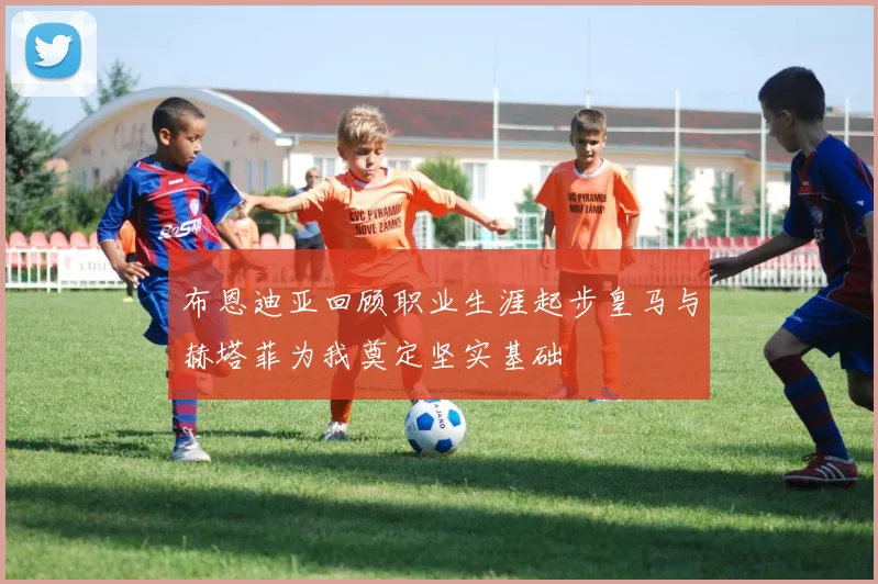 布恩迪亚回顾职业生涯起步皇马与赫塔菲为我奠定坚实基础