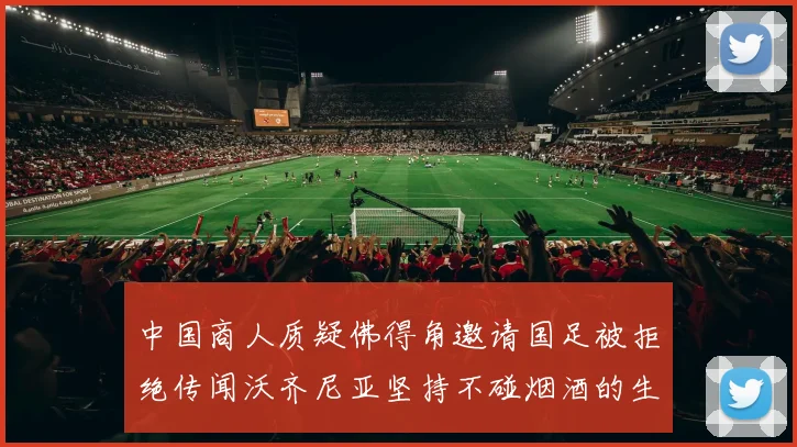 中国商人质疑佛得角邀请国足被拒绝传闻沃齐尼亚坚持不碰烟酒的生活方式